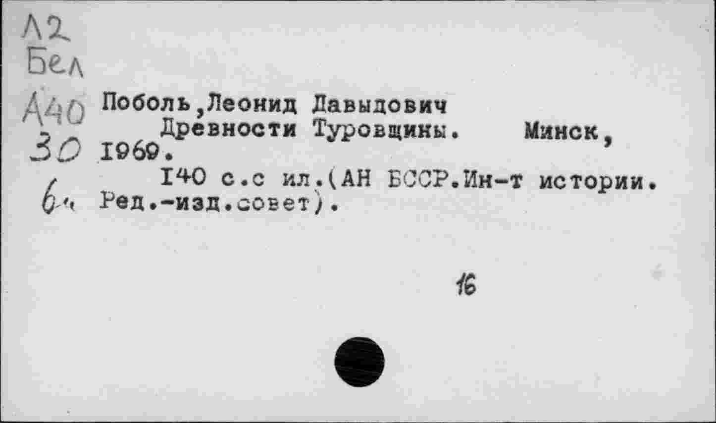 ﻿Ä40
ЗО
6:
Поболь,Леонид Давыдович
Древности Туровщикы. Минск. I960.
1^0 с.с ил.(АН БССР.Ин-т истории. Ред.-изд.совет).
/6